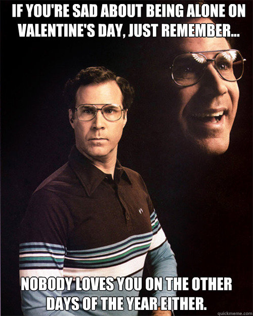 IF YOU'RE SAD ABOUT BEING ALONE ON VALENTINE'S DAY, JUST REMEMBER... NOBODY LOVES YOU ON THE OTHER DAYS OF THE YEAR EITHER.  will ferrell