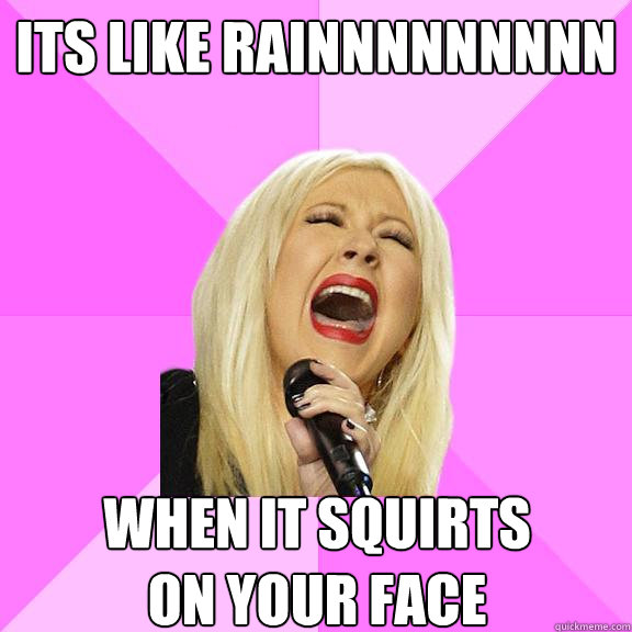 Its like rainnnnnnnnn when it squirts 
on your face  Wrong Lyrics Christina
