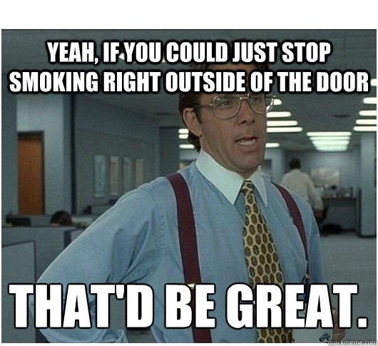 Yeah, if you could just stop Smoking right outside of the door That'd be great.
 - Yeah, if you could just stop Smoking right outside of the door That'd be great.
  If you could stop stalking me