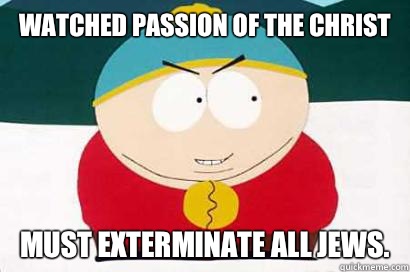 Watched Passion Of The Christ Must exterminate all jews.  DEVIOUS CARTMAN