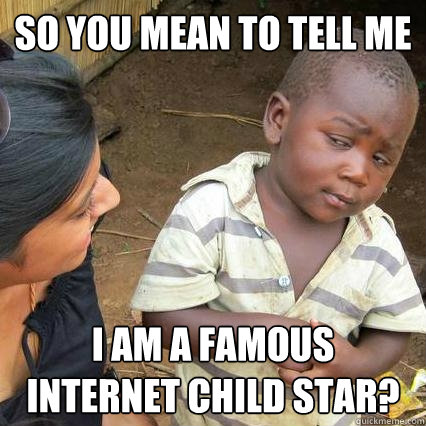 So you mean to tell me I am a famous Internet child star?  