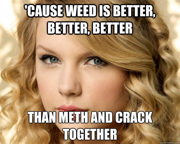 'Cause Weed is better, better, better than meth and crack together  Overly Obsessed Taylor Swift