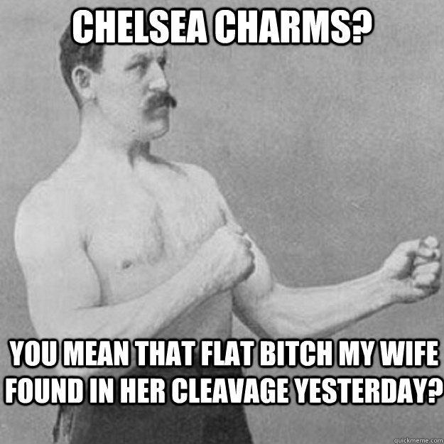 chelsea charms? you mean that flat bitch my wife found in her cleavage yesterday?  overly manly man