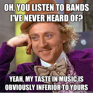 oh, you listen to bands I've never heard of? yeah, my taste in music is obviously inferior to yours   Condescending Wonka