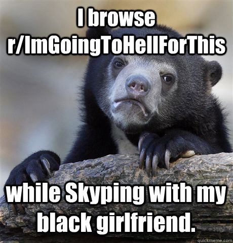 I browse r/ImGoingToHellForThis while Skyping with my black girlfriend.  Confession Bear