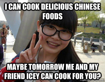 i can cook delicious chinese foods maybe tomorrow me and my friend icey can cook for you?  Chinese girl Rainy