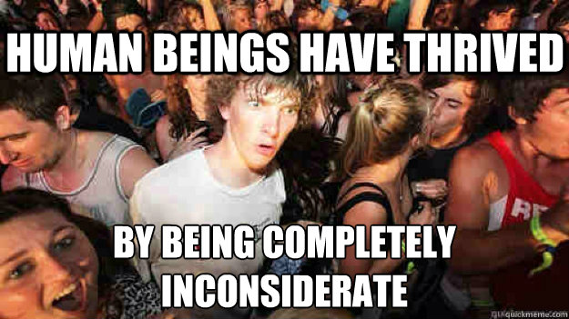 Human beings have thrived by being completely inconsiderate - Human beings have thrived by being completely inconsiderate  Sudden Clarity Clarence