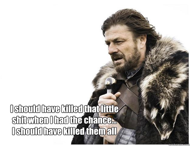 I should have killed that little shit when I had the chance...
I should have killed them all  Imminent Ned