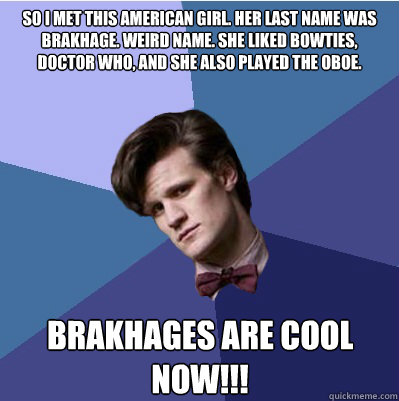 so i met this American girl. Her last name was brakhage. weird name. she liked bowties, doctor who, and she also played the oboe. brakhages are cool now!!! - so i met this American girl. Her last name was brakhage. weird name. she liked bowties, doctor who, and she also played the oboe. brakhages are cool now!!!  Doctor Who - Matt Smith