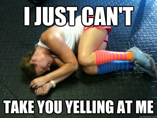 I just can't  Take you yelling at me - I just can't  Take you yelling at me  Britney the Defeated CrossFitter
