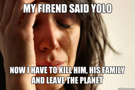 My firend said yolo
 Now i have to kill him, his family and leave the planet Caption 3 goes here  First World Problems