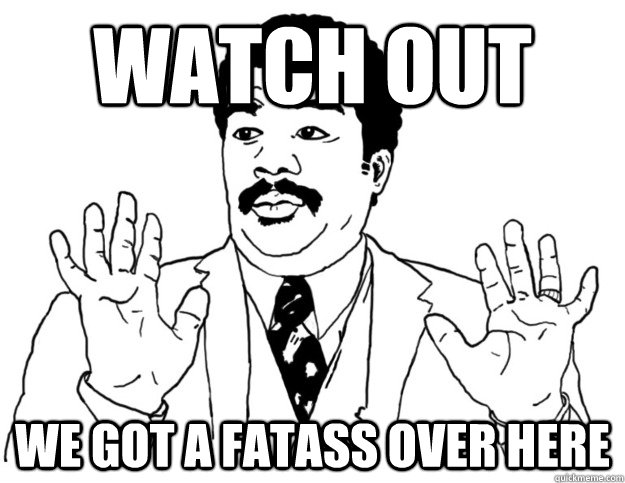 WATCH OUT we got a FATASS over here  Watch out we got a badass over here