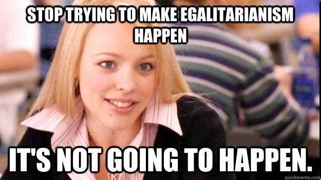 Stop trying to make egalitarianism happen it's NOT GOING TO HAPPEN. - Stop trying to make egalitarianism happen it's NOT GOING TO HAPPEN.  FETCH