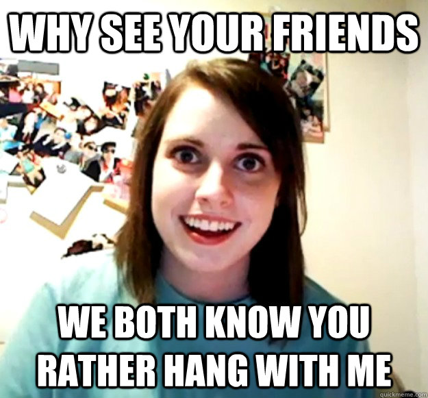 Why see your friends  We both know you rather hang with me  Overly Attached Girlfriend
