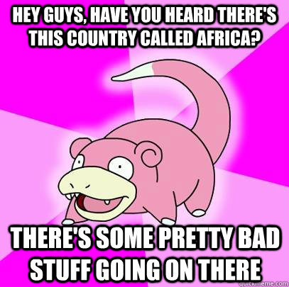 Hey guys, have you heard there's this country called Africa? There's some pretty bad stuff going on there  Slowpoke