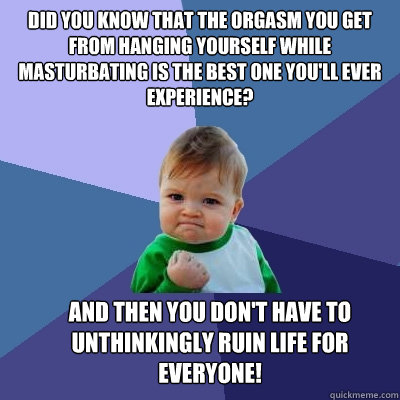 Did you know that the orgasm you get from hanging yourself while masturbating is the best one you'll ever experience? 
 And then you don't have to unthinkingly ruin life for everyone!  Success Kid