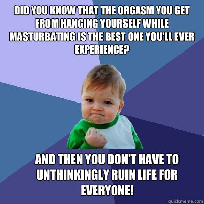 Did you know that the orgasm you get from hanging yourself while masturbating is the best one you'll ever experience? 
 And then you don't have to unthinkingly ruin life for everyone! - Did you know that the orgasm you get from hanging yourself while masturbating is the best one you'll ever experience? 
 And then you don't have to unthinkingly ruin life for everyone!  Success Kid