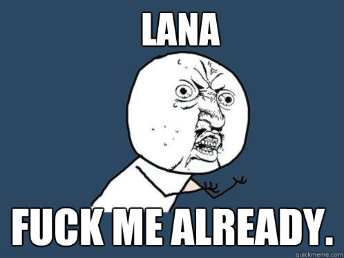 Lana Fuck me already.    Y U No