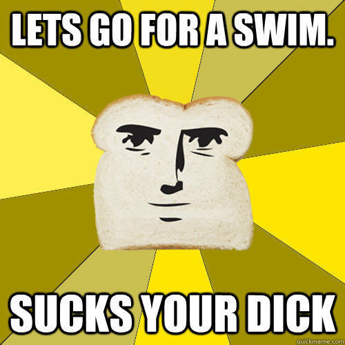 Lets go for a swim. sucks your dick  Breadfriend
