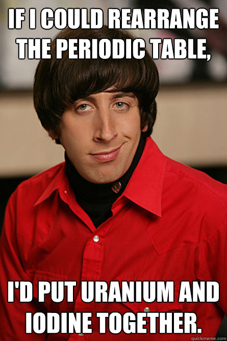 if i could rearrange the periodic table, i'd put uranium and iodine together.  Pickup Line Scientist