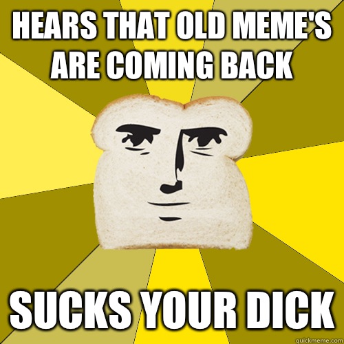Hears that old meme's are coming back Sucks your dick  Breadfriend