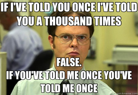 IF I'VE TOLD YOU ONCE I'VE TOLD YOU A THOUSAND TIMES FALSE.                                                               IF YOU'VE TOLD ME ONCE YOU'VE TOLD ME ONCE - IF I'VE TOLD YOU ONCE I'VE TOLD YOU A THOUSAND TIMES FALSE.                                                               IF YOU'VE TOLD ME ONCE YOU'VE TOLD ME ONCE  Schrute