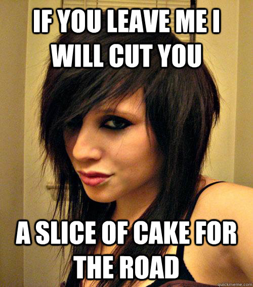 If you leave me I will cut you a slice of cake for the road  