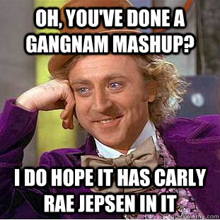 Oh, you've done a gangnam mashup? I do hope it has Carly Rae Jepsen in it  Condescending Wonka