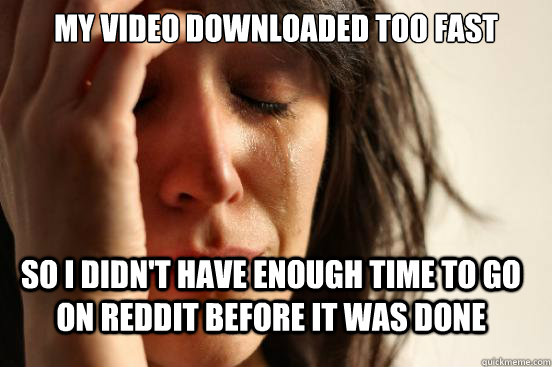 My video downloaded too fast So I didn't have enough time to go on reddit before it was done  FirstWorldProblems