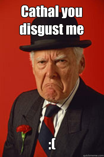 Cathal you disgust me :(   Pissed old guy