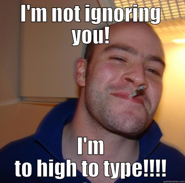 I'M NOT IGNORING YOU! I'M TO HIGH TO TYPE!!!! Good Guy Greg 