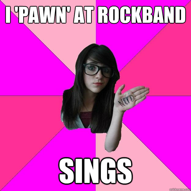 I 'pawn' at rockband Sings  Idiot Nerd Girl