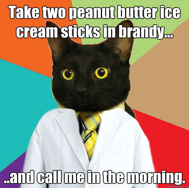 Take two peanut butter ice cream sticks in brandy... ..and call me in the morning. - Take two peanut butter ice cream sticks in brandy... ..and call me in the morning.  Doctor Cat