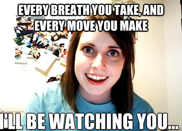Every breath you take, and every move you make I'll be watching you...  Overly Attached Girlfriend