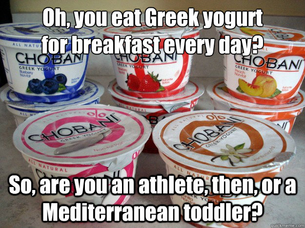 Oh, you eat Greek yogurt 
for breakfast every day? So, are you an athlete, then, or a Mediterranean toddler?  Greek yogurt