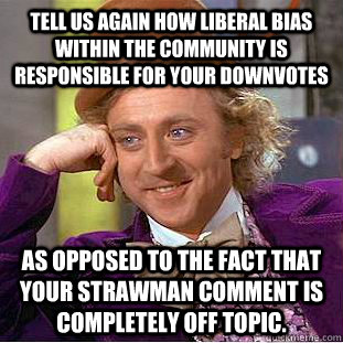Tell us again how liberal bias within the community is responsible for your downvotes as opposed to the fact that your strawman comment is completely off topic. - Tell us again how liberal bias within the community is responsible for your downvotes as opposed to the fact that your strawman comment is completely off topic.  Creepy Wonka