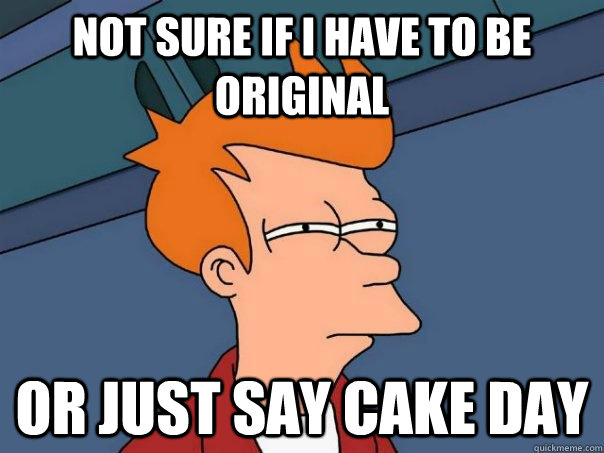 Not sure if I have to be original Or just say Cake Day  Futurama Fry
