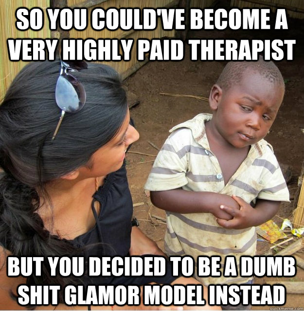so you could've become a very highly paid therapist but you decided to be a dumb shit glamor model instead  Skeptical Third World Kid