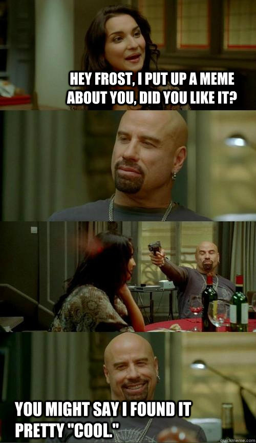 hey Frost, I put up a meme about you, did you like it? You might say I found it pretty 