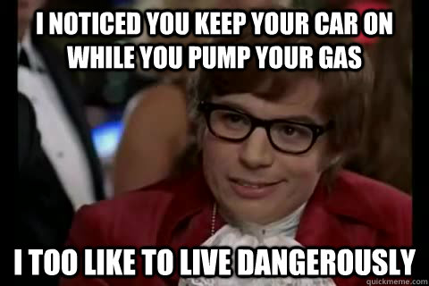 I noticed you keep your car on while you pump your gas i too like to live dangerously  Dangerously - Austin Powers