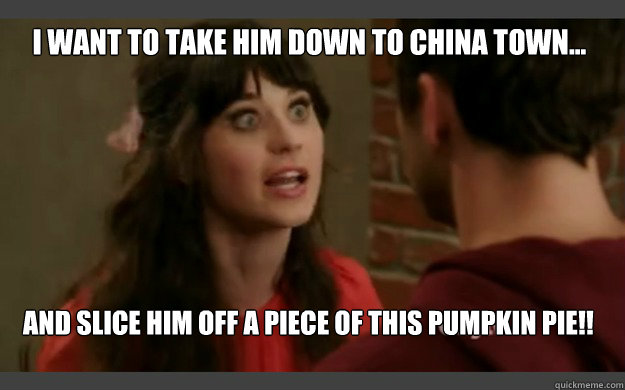 I want to take him down to china town... And slice him off a piece of this pumpkin pie!!  New Girl