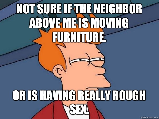 Not sure if the neighbor above me is moving furniture. Or is having really rough sex.  Futurama Fry