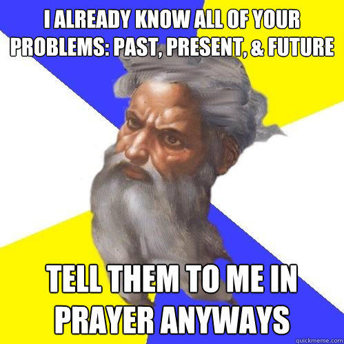 I already know all of your problems: PAST, PRESENT, & FUTURE TELL THEM TO ME IN PRAYER ANYWAYS  Advice God