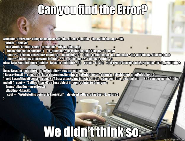 Can you find the Error? We didn't think so. #include <iostream> using namespace std; class Enemy { public:    Enemy(int damage = 10);
    virtual ~Enemy();
    void virtual Attack() const;   protected:     int* m_pDamage;
};   Enemy::Enemy(int damage) {    Programmer