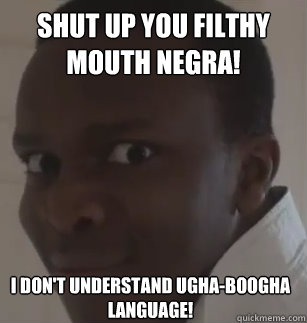 shut up you filthy mouth negra! i don't understand ugha-boogha language!  