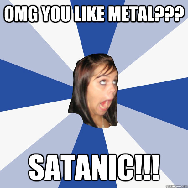OMG you like metal??? Satanic!!!  Annoying Facebook Girl