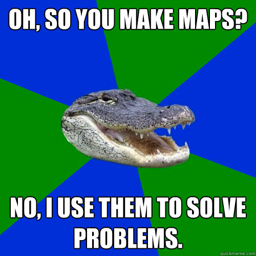 Oh, so you make maps? No, I use them to solve problems.  Geography Alligator