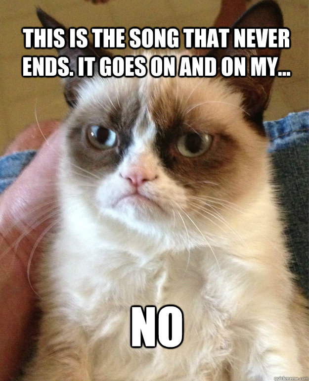 This is the song that never ends. It goes on and on my... no  Grumpy Cat