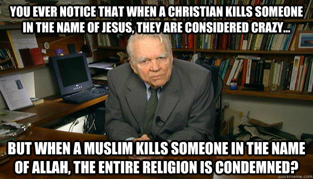 You ever notice that when a Christian kills someone in the name of jesus, they are considered crazy... But when a Muslim kills someone in the name of Allah, the entire religion is condemned?  - You ever notice that when a Christian kills someone in the name of jesus, they are considered crazy... But when a Muslim kills someone in the name of Allah, the entire religion is condemned?   Andy Rooney