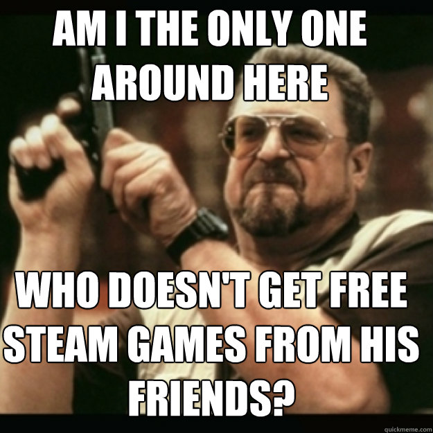 AM I THE ONLY ONE AROUND HERE WHO DOESN'T GET FREE STEAM GAMES FROM HIS FRIENDS?  Im I the only one around here